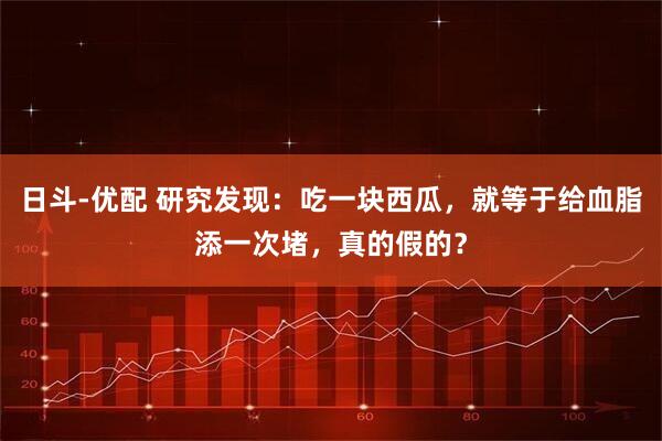 日斗-优配 研究发现：吃一块西瓜，就等于给血脂添一次堵，真的假的？