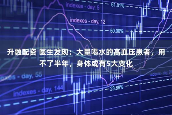 升融配资 医生发现:大量喝水的高血压患者,用不了半年,身体或有5大变化