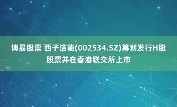 博易股票 西子洁能(002534.SZ)筹划发行H股股票并在香港联交所上市
