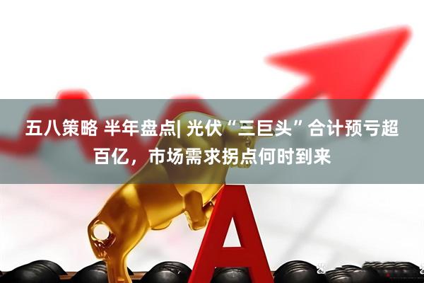 五八策略 半年盘点| 光伏“三巨头”合计预亏超百亿,市场需求拐点何时到来