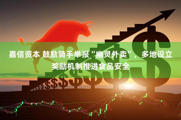 嘉信资本 鼓励骑手举报“幽灵外卖”，多地设立奖励机制推进食品安全