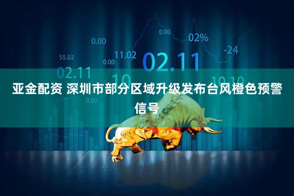 亚金配资 深圳市部分区域升级发布台风橙色预警信号