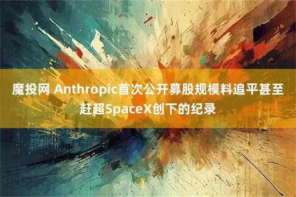 魔投网 Anthropic首次公开募股规模料追平甚至赶超SpaceX创下的纪录