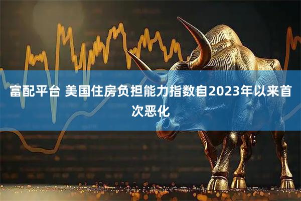 富配平台 美国住房负担能力指数自2023年以来首次恶化