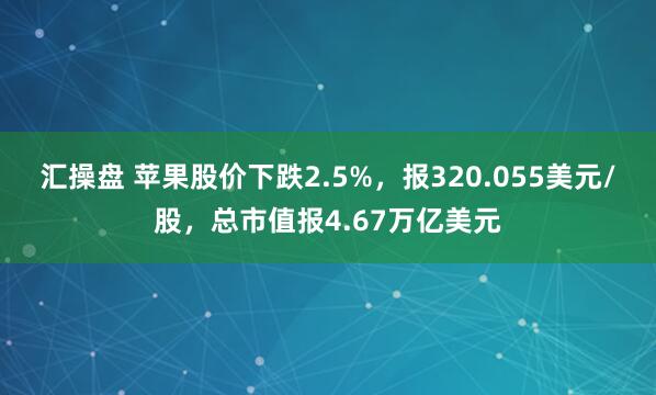汇操盘 苹果股价下跌2.5%，报320.055美元/股，总市值报4.67万亿美元