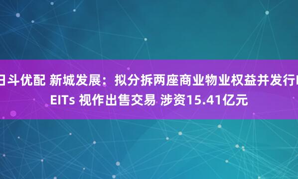 日斗优配 新城发展：拟分拆两座商业物业权益并发行REITs 视作出售交易 涉资15.41亿元