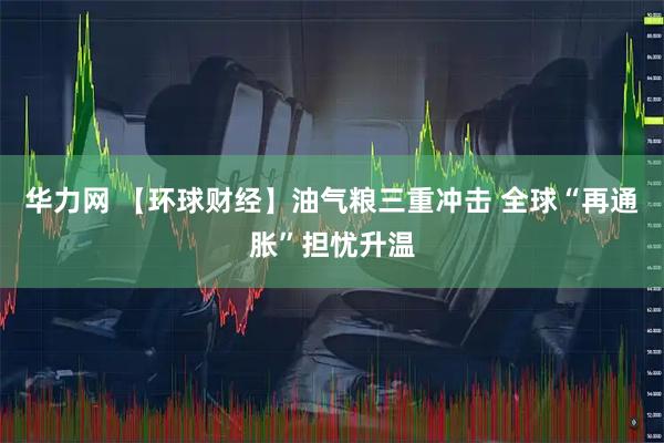 华力网 【环球财经】油气粮三重冲击 全球“再通胀”担忧升温